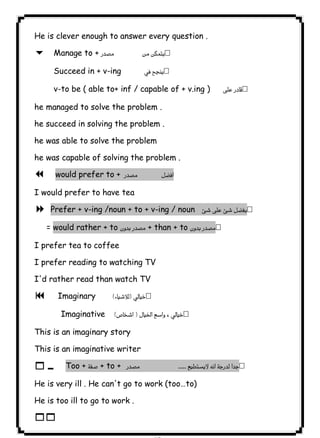 ٧٦ICDLHe is clever enough to answer every question . 
6 Manage to +   
Succeed in + v-ing  
v-to be ( able to+ inf / capable of + v.ing )  
he managed to solve the problem . 
he succeed in solving the problem . 
he was able to solve the problem 
he was capable of solving the problem . 
7 would prefer to +   
I would prefer to have tea 
8 Prefer + v-ing /noun + to + v-ing / noun  
= would rather + to  + than + to  
I prefer tea to coffee 
I prefer reading to watching TV 
I'd rather read than watch TV 
9  Imaginary  
Imaginative  
This is an imaginary story 
This is an imaginative writer 
10 Too +  + to +   
He is very ill . He can't go to work (too…to) 
He is too ill to go to work . 
11   
 