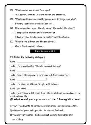 ٨٠ICDL17) What can we learn from Santiago ? 
- Will power , stamina , determination and strength . 
18) What qualities are needed by people who do dangerous jobs ? 
- Bravery , confidence and self control . 
19) How do you feel about the old man at the end of the story? 
- I respect his stamina and determination . 
- I feel pity for him because he couldn’t sell the Marlin . 
20) What is the old man and the sea about ? 
- Man's fight against nature . 
Exercises on unit 5 
1 Finish the following dialogue : 
Mona : …………………………………………………? 
Hoda : it's a novel called "the old man and the sea " 
Mona : ……………………………………………….. ? 
Hoda : Ernest Hemingway , a very talented American writer . 
Mona : …………………………………………………….? 
Hoda : it's about an old man 's fight with nature . 
Mona : you seem …………………………………………. 
Hoda : yes I know a lot about him . Hhis childhood was ordinary . he 
loved outdoor life . 
2 What would you say in each of the following situations: 
1) your friend wants to borrow your dictionary . you refuse politely . 
2) a friend of yours tells you that he doesn’t feel well . 
3) you ask your teacher 's advice about learning new words and 
vocabulary . 
 