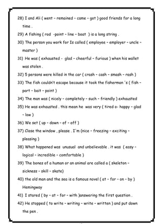 ٨٣ICDL28) I and Ali ( went – remained – came – got ) good friends for a long 
time . 
29) A fishing ( rod -point – line – boat ) is a long string . 
30) The person you work for Is called ( employee – employer – uncle – 
master ) 
31) He was ( exhausted - glad – cheerful – furious ) when his wallet 
was stolen . 
32) 5 persons were killed in the car ( crash – cash – smash – rash ) 
33) The fish couldn’t escape because it took the fisherman 's ( fish – 
part – bait – point ) 
34) The man was ( nicely – completely – such – friendly ) exhausted 
35) He was exhausted . this mean he was very ( tired o- happy – glad 
– low ) 
36) We set ( up – down – of – off ) 
37) Close the window , please . I'm (nice – freezing – exciting – 
pleasing ) 
38) What happened was unusual and unbelievable . it was ( easy – 
logical – incredible – comfortable ) 
39) The bones of a human or an animal are called a ( skeleton – 
sickness – skill – skate) 
40) the old man and the sea is a famous novel ( at – for – on – by ) 
Hemingway 
41) I stared ( by – at – for – with )answering the first question . 
42) He stopped ( to write – writing – write – written ) and put down 
the pen . 
 