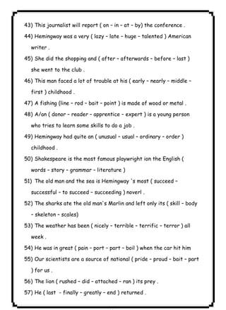 ٨٤ICDL43) This journalist will report ( on – in – at – by) the conference . 
44) Hemingway was a very ( lazy – late – huge – talented ) American 
writer . 
45) She did the shopping and ( after – afterwards – before – last ) 
she went to the club . 
46) This man faced a lot of trouble at his ( early – nearly – middle – 
first ) childhood . 
47) A fishing (line – rod – bait – point ) is made of wood or metal . 
48) A/an ( donor – reader – apprentice – expert ) is a young person 
who tries to learn some skills to do a job . 
49) Hemingway had quite an ( unusual – usual – ordinary – order ) 
childhood . 
50) Shakespeare is the most famous playwright ion the English ( 
words – story – grammar – literature ) 
51) The old man and the sea is Hemingway 's most ( succeed – 
successful – to succeed – succeeding ) noverl . 
52) The sharks ate the old man's Marlin and left only its ( skill – body 
– skeleton – scales) 
53) The weather has been ( nicely – terrible – terrific – terror ) all 
week . 
54) He was in great ( pain – port – part – boil ) when the car hit him 
55) Our scientists are a source of national ( pride – proud – bait – part 
) for us . 
56) The lion ( rushed – did – attached – ran ) its prey . 
57) He ( last - finally – greatly – end ) returned . 
 