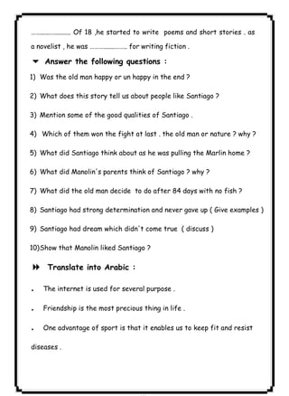 ٨٧ICDL……......….......... Of 18 ,he started to write poems and short stories . as 
a novelist , he was ……….......…….. for writing fiction . 
6 Answer the following questions : 
1) Was the old man happy or un happy in the end ? 
2) What does this story tell us about people like Santiago ? 
3) Mention some of the good qualities of Santiago . 
4) Which of them won the fight at last . the old man or nature ? why ? 
5) What did Santiago think about as he was pulling the Marlin home ? 
6) What did Manolin's parents think of Santiago ? why ? 
7) What did the old man decide to do after 84 days with no fish ? 
8) Santiago had strong determination and never gave up ( Give examples ) 
9) Santiago had dream which didn't come true ( discuss ) 
10)Show that Manolin liked Santiago ? 
8 Translate into Arabic : 
. The internet is used for several purpose . 
. Friendship is the most precious thing in life . 
. One advantage of sport is that it enables us to keep fit and resist 
diseases . 
 