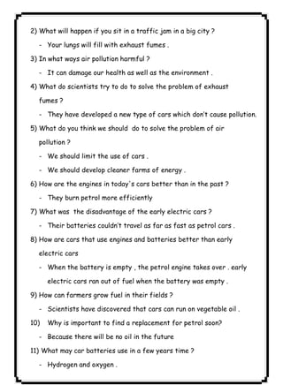 ٩٧2) What will happen if you sit in a traffic jam in a big city ? 
- Your lungs will fill with exhaust fumes . 
3) In what ways air pollution harmful ? 
- It can damage our health as well as the environment . 
4) What do scientists try to do to solve the problem of exhaust 
fumes ? 
- They have developed a new type of cars which don’t cause pollution. 
5) What do you think we should do to solve the problem of air 
pollution ? 
- We should limit the use of cars . 
- We should develop cleaner farms of energy . 
6) How are the engines in today's cars better than in the past ? 
- They burn petrol more efficiently 
7) What was the disadvantage of the early electric cars ? 
- Their batteries couldn’t travel as far as fast as petrol cars . 
8) How are cars that use engines and batteries better than early 
electric cars 
- When the battery is empty , the petrol engine takes over . early 
electric cars ran out of fuel when the battery was empty . 
9) How can farmers grow fuel in their fields ? 
- Scientists have discovered that cars can run on vegetable oil . 
10) Why is important to find a replacement for petrol soon? 
- Because there will be no oil in the future 
11) What may car batteries use in a few years time ? 
- Hydrogen and oxygen . 
 