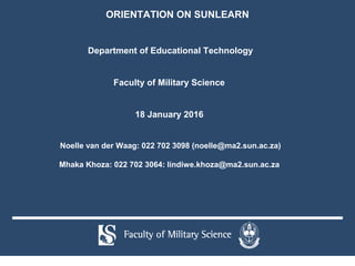 Department of Educational Technology
Faculty of Military Science
18 January 2016
Noelle van der Waag: 022 702 3098 (noelle@ma2.sun.ac.za)
Mhaka Khoza: 022 702 3064: lindiwe.khoza@ma2.sun.ac.za
ORIENTATION ON SUNLEARN
 