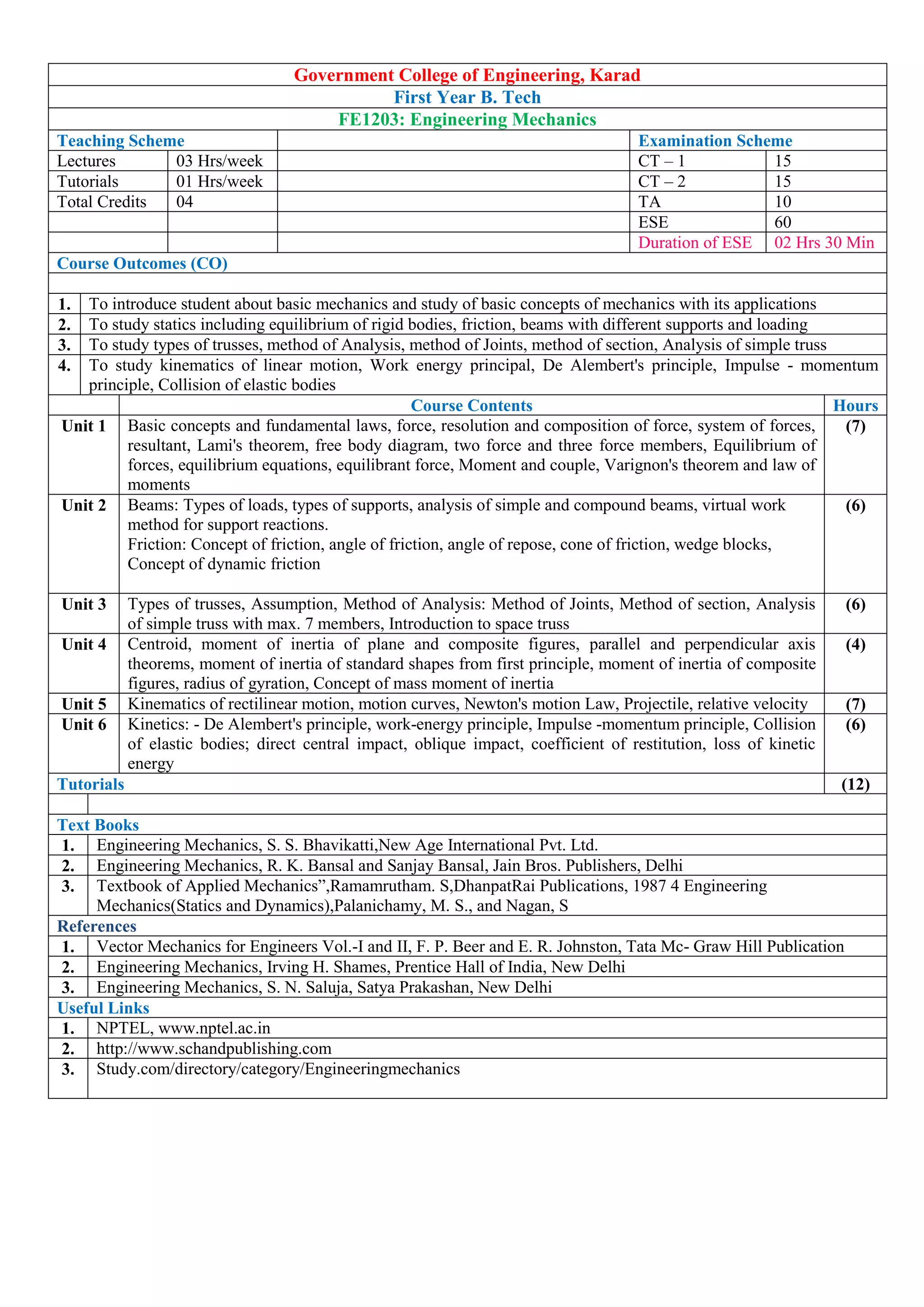 Government College of Engineering, Karad
First Year B. Tech
FE1203: Engineering Mechanics
Teaching Scheme Examination Scheme
Lectures 03 Hrs/week CT – 1 15
Tutorials 01 Hrs/week CT – 2 15
Total Credits 04 TA 10
ESE 60
Duration of ESE 02 Hrs 30 Min
Course Outcomes (CO)
1. To introduce student about basic mechanics and study of basic concepts of mechanics with its applications
2. To study statics including equilibrium of rigid bodies, friction, beams with different supports and loading
3. To study types of trusses, method of Analysis, method of Joints, method of section, Analysis of simple truss
4. To study kinematics of linear motion, Work energy principal, De Alembert's principle, Impulse - momentum
principle, Collision of elastic bodies
Course Contents Hours
Unit 1 Basic concepts and fundamental laws, force, resolution and composition of force, system of forces,
resultant, Lami's theorem, free body diagram, two force and three force members, Equilibrium of
forces, equilibrium equations, equilibrant force, Moment and couple, Varignon's theorem and law of
moments
(7)
Unit 2 Beams: Types of loads, types of supports, analysis of simple and compound beams, virtual work
method for support reactions.
Friction: Concept of friction, angle of friction, angle of repose, cone of friction, wedge blocks,
Concept of dynamic friction
(6)
Unit 3 Types of trusses, Assumption, Method of Analysis: Method of Joints, Method of section, Analysis
of simple truss with max. 7 members, Introduction to space truss
(6)
Unit 4 Centroid, moment of inertia of plane and composite figures, parallel and perpendicular axis
theorems, moment of inertia of standard shapes from first principle, moment of inertia of composite
figures, radius of gyration, Concept of mass moment of inertia
(4)
Unit 5 Kinematics of rectilinear motion, motion curves, Newton's motion Law, Projectile, relative velocity (7)
Unit 6 Kinetics: - De Alembert's principle, work-energy principle, Impulse -momentum principle, Collision
of elastic bodies; direct central impact, oblique impact, coefficient of restitution, loss of kinetic
energy
(6)
Tutorials (12)
Text Books
1. Engineering Mechanics, S. S. Bhavikatti,New Age International Pvt. Ltd.
2. Engineering Mechanics, R. K. Bansal and Sanjay Bansal, Jain Bros. Publishers, Delhi
3. Textbook of Applied Mechanics”,Ramamrutham. S,DhanpatRai Publications, 1987 4 Engineering
Mechanics(Statics and Dynamics),Palanichamy, M. S., and Nagan, S
References
1. Vector Mechanics for Engineers Vol.-I and II, F. P. Beer and E. R. Johnston, Tata Mc- Graw Hill Publication
2. Engineering Mechanics, Irving H. Shames, Prentice Hall of India, New Delhi
3. Engineering Mechanics, S. N. Saluja, Satya Prakashan, New Delhi
Useful Links
1. NPTEL, www.nptel.ac.in
2. http://www.schandpublishing.com
3. Study.com/directory/category/Engineeringmechanics
 