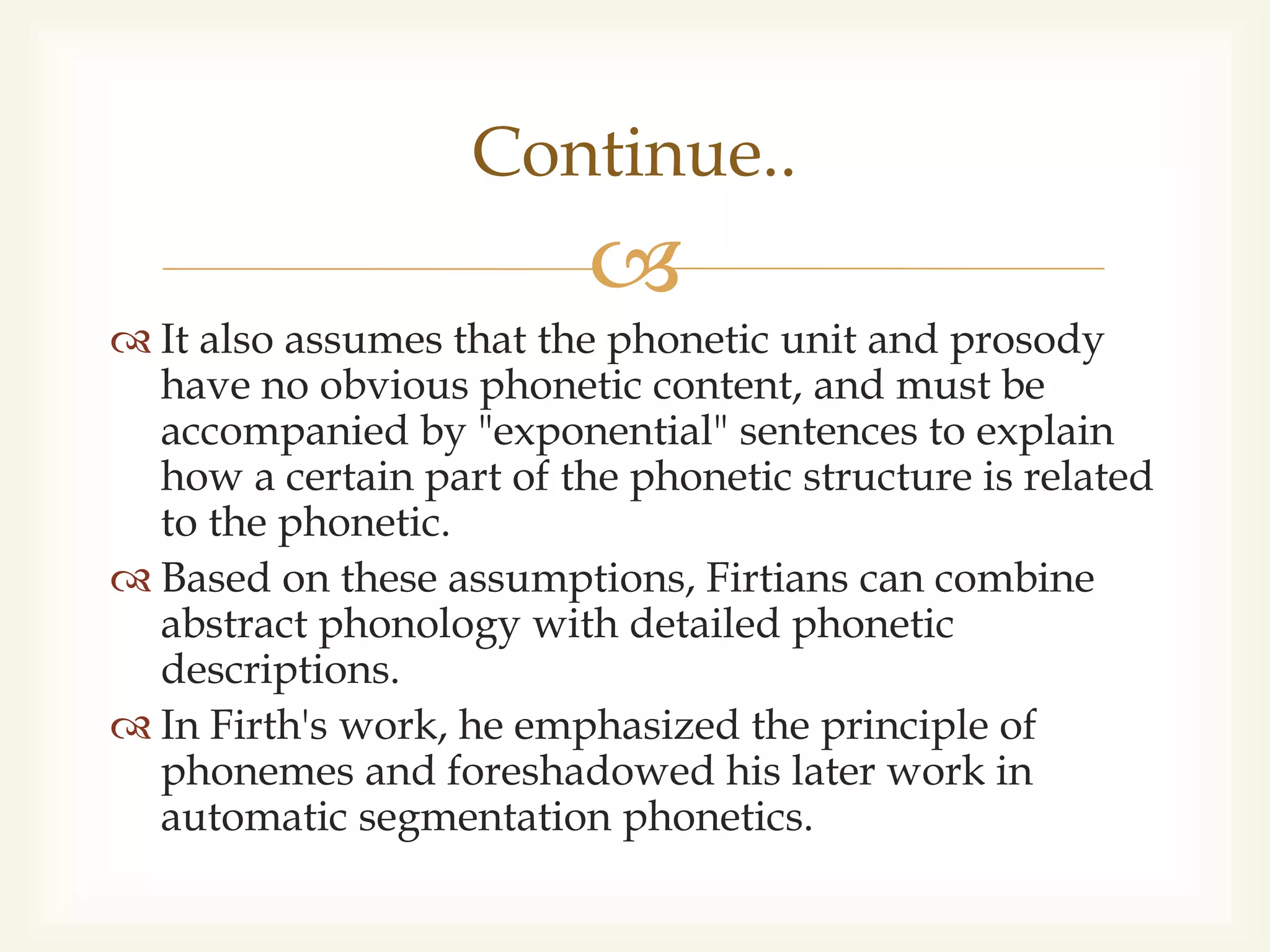
 It also assumes that the phonetic unit and prosody
have no obvious phonetic content, and must be
accompanied by "exponential" sentences to explain
how a certain part of the phonetic structure is related
to the phonetic.
 Based on these assumptions, Firtians can combine
abstract phonology with detailed phonetic
descriptions.
 In Firth's work, he emphasized the principle of
phonemes and foreshadowed his later work in
automatic segmentation phonetics.
Continue..
 