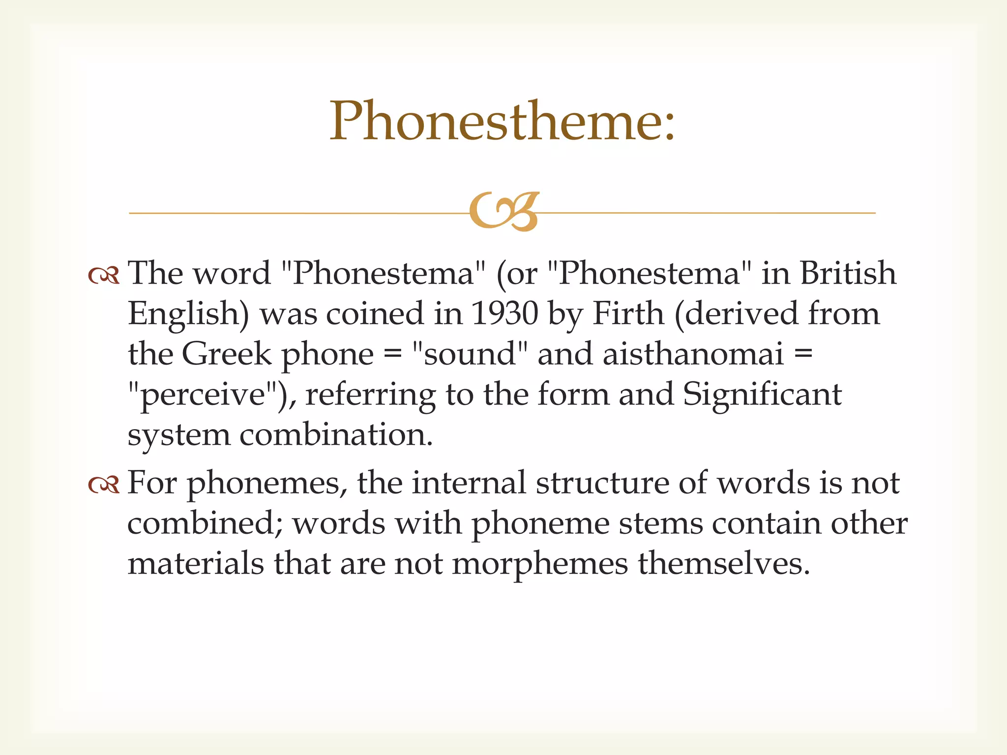 
 The word "Phonestema" (or "Phonestema" in British
English) was coined in 1930 by Firth (derived from
the Greek phone = "sound" and aisthanomai =
"perceive"), referring to the form and Significant
system combination.
 For phonemes, the internal structure of words is not
combined; words with phoneme stems contain other
materials that are not morphemes themselves.
Phonestheme:
 