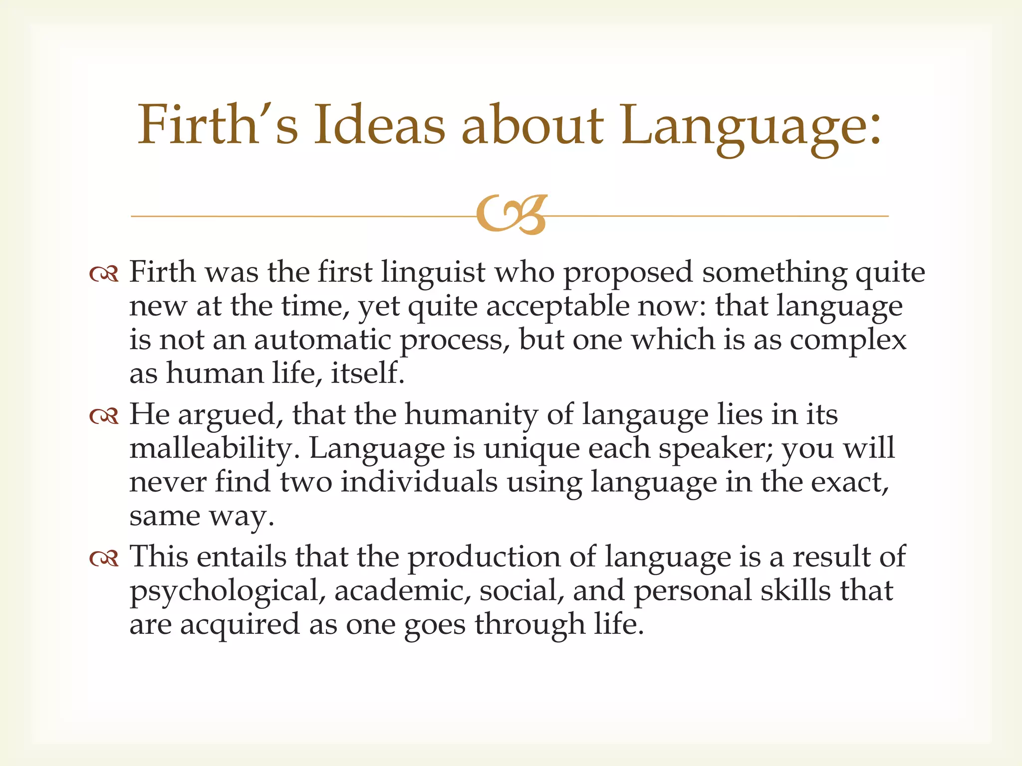 
 Firth was the first linguist who proposed something quite
new at the time, yet quite acceptable now: that language
is not an automatic process, but one which is as complex
as human life, itself.
 He argued, that the humanity of langauge lies in its
malleability. Language is unique each speaker; you will
never find two individuals using language in the exact,
same way.
 This entails that the production of language is a result of
psychological, academic, social, and personal skills that
are acquired as one goes through life.
Firth’s Ideas about Language:
 