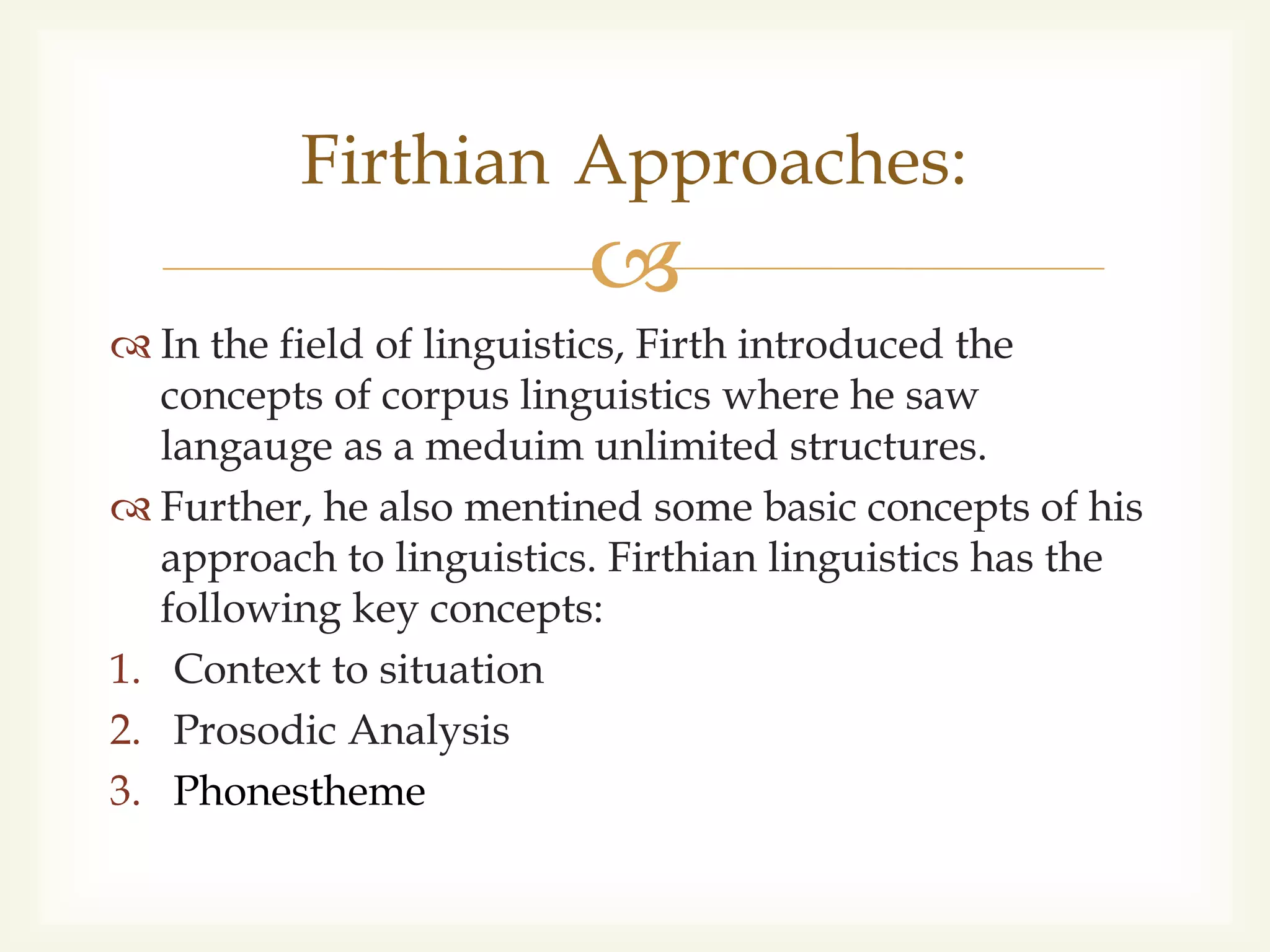 
 In the field of linguistics, Firth introduced the
concepts of corpus linguistics where he saw
langauge as a meduim unlimited structures.
 Further, he also mentined some basic concepts of his
approach to linguistics. Firthian linguistics has the
following key concepts:
1. Context to situation
2. Prosodic Analysis
3. Phonestheme
Firthian Approaches:
 