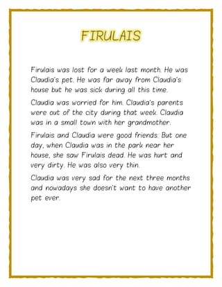 FIRULAIS
Firulais was lost for a week last month. He was
Claudia's pet. He was far away from Claudia's
house but he was sick during all this time.
Claudia was worried for him. Claudia's parents
were out of the city during that week. Claudia
was in a small town with her grandmother.
Firulais and Claudia were good friends. But one
day, when Claudia was in the park near her
house, she saw Firulais dead. He was hurt and
very dirty. He was also very thin.
Claudia was very sad for the next three months
and nowadays she doesn't want to have another
pet ever.
 