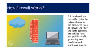 How Firewall Works?
A firewall analyses
the traffic hitting the
network based on
pre-configured rules
on firewall and filters
the traffic based on
pre-defined rules
and prohibits traffic
generating from
unreliable and
suspicious sources.