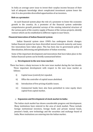 In India an average saver issue to invest their surplus income because of their
   lack of adequate knowledge about complicated investment system lower the
   risk. It is also provides diversified opportunities of an investors.

  Role as a promoter:

      As such financial system plays the role of a promoter to foster the economic
   growth in the country. As a promoter of the financial system undertake
   comprehensive growth potential surveys of the existing industrial structure of
   the various parts of the country supply of finance of the various projects, identify
   venture which can be established in different region in near future.

Financial innovation of Indian financial system:

          Indian financial system since 1990’s has undergone drastic changes.
   Indian financial system has been diversified moved towards maturity and many
   few innovations have taken place. This has been due to government policy of
   liberalization, delicensing and globalization of Indian economy.

   Some of the important development and innovations that have taken place in the
   Indian financial system can be briefly summarized below:

       1)     Development in the new issue market:

 There has been a sharp increase in the new issue market during the last decade.
    Three important development with respect to the new issue market as
    follows:

        i)       Capital issue (control) Act repealed.

        ii)      Office the controller of capital issues abolished.

        iii)     Introduction of free pricing of public issues.

        iv)      Commercial banks have also been permitted to raise equity share
                 capital from capital market.



       2)     Expansion and Development of stock market in India:

      The Indian stock market has shown considerable progress and development.
      Many institutions have entered in the area of stock market. These include
      foreign institutional investors, foreign funds and private mutual funds,
      pension’s funds, new technology and the securities and exchange board of
      India. More institutions are entering into the Indian market.
 