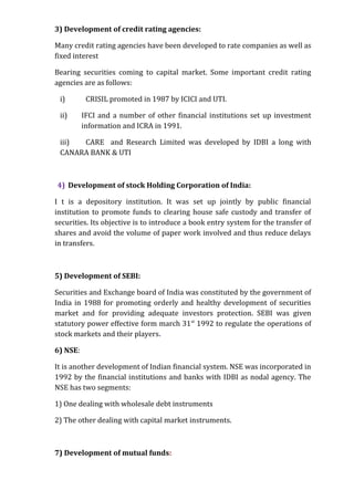3) Development of credit rating agencies:

Many credit rating agencies have been developed to rate companies as well as
fixed interest

Bearing securities coming to capital market. Some important credit rating
agencies are as follows:

 i)        CRISIL promoted in 1987 by ICICI and UTI.

 ii)      IFCI and a number of other financial institutions set up investment
          information and ICRA in 1991.

 iii) CARE and Research Limited was developed by IDBI a long with
 CANARA BANK & UTI



4) Development of stock Holding Corporation of India:

I t is a depository institution. It was set up jointly by public financial
institution to promote funds to clearing house safe custody and transfer of
securities. Its objective is to introduce a book entry system for the transfer of
shares and avoid the volume of paper work involved and thus reduce delays
in transfers.



5) Development of SEBI:

Securities and Exchange board of India was constituted by the government of
India in 1988 for promoting orderly and healthy development of securities
market and for providing adequate investors protection. SEBI was given
statutory power effective form march 31 st 1992 to regulate the operations of
stock markets and their players.

6) NSE:

It is another development of Indian financial system. NSE was incorporated in
1992 by the financial institutions and banks with IDBI as nodal agency. The
NSE has two segments:

1) One dealing with wholesale debt instruments

2) The other dealing with capital market instruments.



7) Development of mutual funds:
 