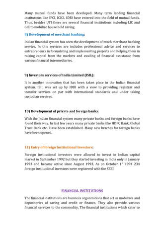 Many mutual funds have been developed. Many term lending financial
institutions like IFCI, ICICI, IDBI have entered into the field of mutual funds.
Thus, besides UTI there are several financial institutions including LIC and
GIC to mobilize house hold saving.

8) Development of merchant banking:

Indian financial system has seen the development of much merchant banking
service. In this services are includes professional advice and services to
entrepreneurs in formulating and implementing projects and helping them in
raising capital from the markets and availing of financial assistance from
various financial intermediaries.



9) Investors services of India Limited (ISIL):

It is another innovation that has been taken place in the Indian financial
system. ISIL was set up by IDBI with a view to providing registrar and
transfer services on par with international standards and under taking
custodian services.



10) Development of private and foreign banks:

With the Indian financial system many private banks and foreign banks have
found their way. In last few years many private banks like HDFC Bank, Global
Trust Bank etc.. Have been established. Many new braches for foreign banks
have been opened.



11) Entry of foreign Institutional Investors:

Foreign institutional investors were allowed to invest in Indian capital
market in September 1992 but they started investing in India only in January
1993 and became active since August 1993. As on October 1 st 1994 234
foreign institutional investors were registered with the SEBI




                         FINANCIAL INSTITUTIONS

The financial institutions are business organizations that act as mobilizes and
depositories of saving and credit or finance. They also provide various
financial services to the commodity. The financial institutions which cater to
 