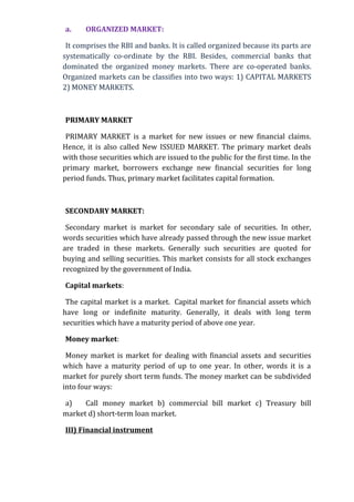 a.     ORGANIZED MARKET:

 It comprises the RBI and banks. It is called organized because its parts are
systematically co-ordinate by the RBI. Besides, commercial banks that
dominated the organized money markets. There are co-operated banks.
Organized markets can be classifies into two ways: 1) CAPITAL MARKETS
2) MONEY MARKETS.



PRIMARY MARKET

 PRIMARY MARKET is a market for new issues or new financial claims.
Hence, it is also called New ISSUED MARKET. The primary market deals
with those securities which are issued to the public for the first time. In the
primary market, borrowers exchange new financial securities for long
period funds. Thus, primary market facilitates capital formation.



SECONDARY MARKET:

 Secondary market is market for secondary sale of securities. In other,
words securities which have already passed through the new issue market
are traded in these markets. Generally such securities are quoted for
buying and selling securities. This market consists for all stock exchanges
recognized by the government of India.

Capital markets:

 The capital market is a market. Capital market for financial assets which
have long or indefinite maturity. Generally, it deals with long term
securities which have a maturity period of above one year.

Money market:

 Money market is market for dealing with financial assets and securities
which have a maturity period of up to one year. In other, words it is a
market for purely short term funds. The money market can be subdivided
into four ways:

a)    Call money market b) commercial bill market c) Treasury bill
market d) short-term loan market.

III) Financial instrument
 
