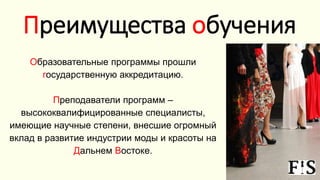 Образовательные программы прошли
государственную аккредитацию.
Преподаватели программ –
высококвалифицированные специалисты,
имеющие научные степени, внесшие огромный
вклад в развитие индустрии моды и красоты на
Дальнем Востоке.
Преимущества обучения
 