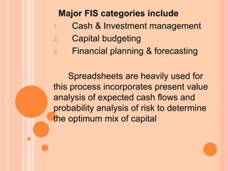 Major FIS categories include
1. Cash & Investment management
2. Capital budgeting
3. Financial planning & forecasting
Spreadsheets are heavily used for
this process incorporates present value
analysis of expected cash flows and
probability analysis of risk to determine
the optimum mix of capital
 