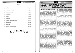 FÍSICAFÍSICAFÍSICAFÍSICA LIC. JAIME A. HUACANI LUQUELIC. JAIME A. HUACANI LUQUELIC. JAIME A. HUACANI LUQUELIC. JAIME A. HUACANI LUQUE3333
ÍNDICE
o La Física Pág. 4
o Análisis Dimensional Pág. 9
o Análisis Vectorial Pág. 18
o Cinemática Pág. 27
o Estática Pág. 57
o Dinámica Pág. 67
o Trabajo, Potencia y Energía Pág. 77
o Hidrostática Pág. 89
o Dilatación Pág. 95
o Proyecto de Investigación Pág. 103
FÍSICAFÍSICAFÍSICAFÍSICA LIC. JAIME A. HUACANI LUQUELIC. JAIME A. HUACANI LUQUELIC. JAIME A. HUACANI LUQUELIC. JAIME A. HUACANI LUQUE4444
LA FÍSICA EN LA ANTIGÜEDAD
Recuerdo haber visto un libro de
catecismo de la década de los noventa
que realizaba una enseñanza confusa y
poco acertada: mediante un breve texto
y una ilustración sencilla explicaba cómo
el hombre habitaba una superficie plana,
delimitada por los bordes del fin del
mundo –suponemos que uno de ellos
podría ser el océano atlántico-, situada
sobre el terrorífico y hoy día negado
infierno y sobre la que se apoyaban las
columnas que sostenían sobre nuestras
cabezas la bóveda estrellada del cielo.
Una idea así debían tener nuestros
antepasados de hace unos tres mil años.
La primera actividad del hombre
englobable dentro de la física fue mirar
al cielo. Las grandes civilizaciones de la
antigüedad (chinos, babilonios, egipcios)
estudiaron los astros llegando incluso a
predecir eclipses pero sin éxito a la hora
de explicar los movimientos planetarios.
En éste punto de inflexión del
conocimiento humano, antes de hacerse –
y responder- ciertas preguntas sobre la
naturaleza, el cielo era un misterioso
techo plano en el que unas luces lejanas
brillaban por alguna causa más mística
que astronómica. Unos cuatrocientos
años antes del nacimiento de Cristo los
griegos ya empezaban a desarrollar
teorías, aún inexactas pero no del todo
equivocadas, sobre la composición del
universo. Leucipo concebía el atomismo
más tarde desarrollado por Demócrito,
que afirmaba que todo estaba formado
por microscópicas partículas llamadas
átomos, y que contradecía a la Teoría de
los elementos, del siglo anterior.
Durante el periodo helenístico,
Alejandría se convirtió en el núcleo
científico de occidente. Desde Sicilia,
Arquímedes, entre otros inventos como
el tornillo infinito o la polea, descubría
las leyes de la palanca y de la
hidrostática, principio el de ésta última
que llevaría su nombre y que enunciaba
que “todo cuerpo sumergido en un fluido
experimenta un empuje vertical hacia
arriba igual al peso del fluido
desalojado”, razón por la cual se puede
explicar que flote un barco o vuele un
globo aerostático. En la astronomía
también se realizaron grandes
descubrimientos: Aristarco de Samo
desarrolló un método para medir las
distancias relativas entre la tierra y el
sol y la tierra y la luna, inútil finalmente
por falta de medios aunque bien
encaminado, y también, según se cree a
través de los escritos de Arquímedes,
fue el primero en afirmar que la tierra
gira alrededor del sol; Erastótenes midió
la circunferencia de la tierra y elaboró
un catálogo de estrellas; Hiparlo de
Nicea descubrió la sucesión de
equinoccios; y Tolomeo, ya en el s. II
d.C., elaboró su sistema para explicar el
movimiento de los planetas, en el que la
 