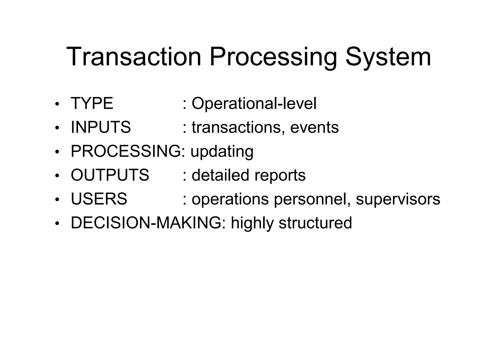 Transaction Processing System
• TYPE : Operational-level
• INPUTS : transactions, events
• PROCESSING: updating
• OUTPUTS : detailed reports
• USERS : operations personnel, supervisors
• DECISION-MAKING: highly structured
 