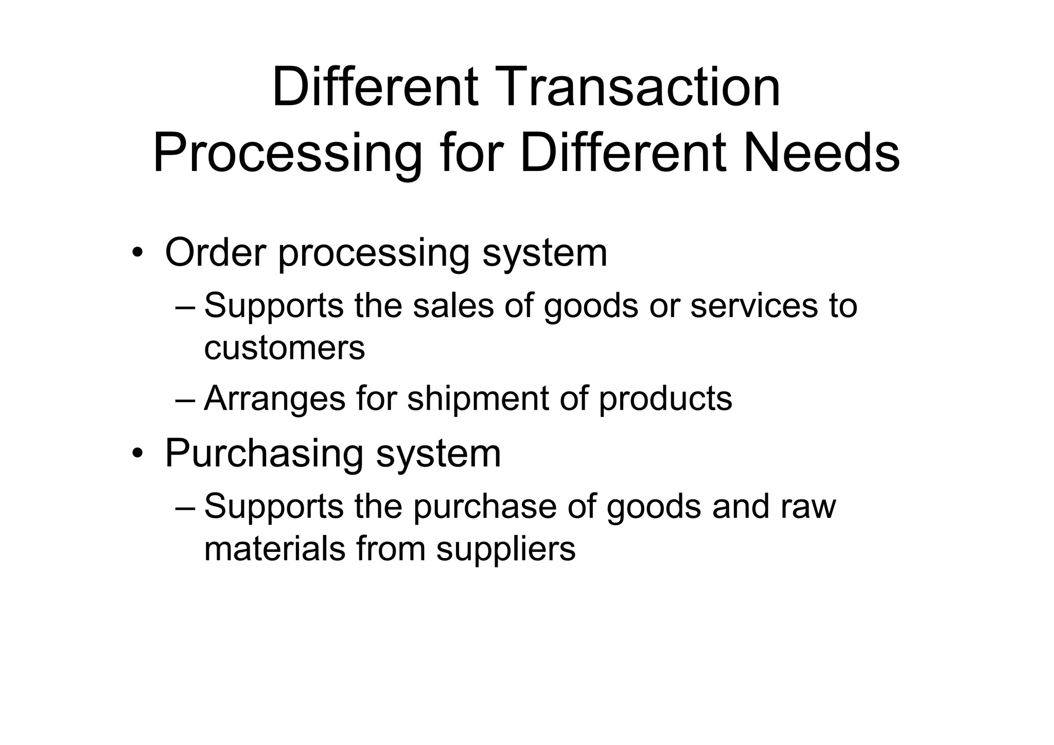 Different Transaction
Processing for Different Needs
• Order processing system
– Supports the sales of goods or services to
customers
– Arranges for shipment of products
• Purchasing system
– Supports the purchase of goods and raw
materials from suppliers
 