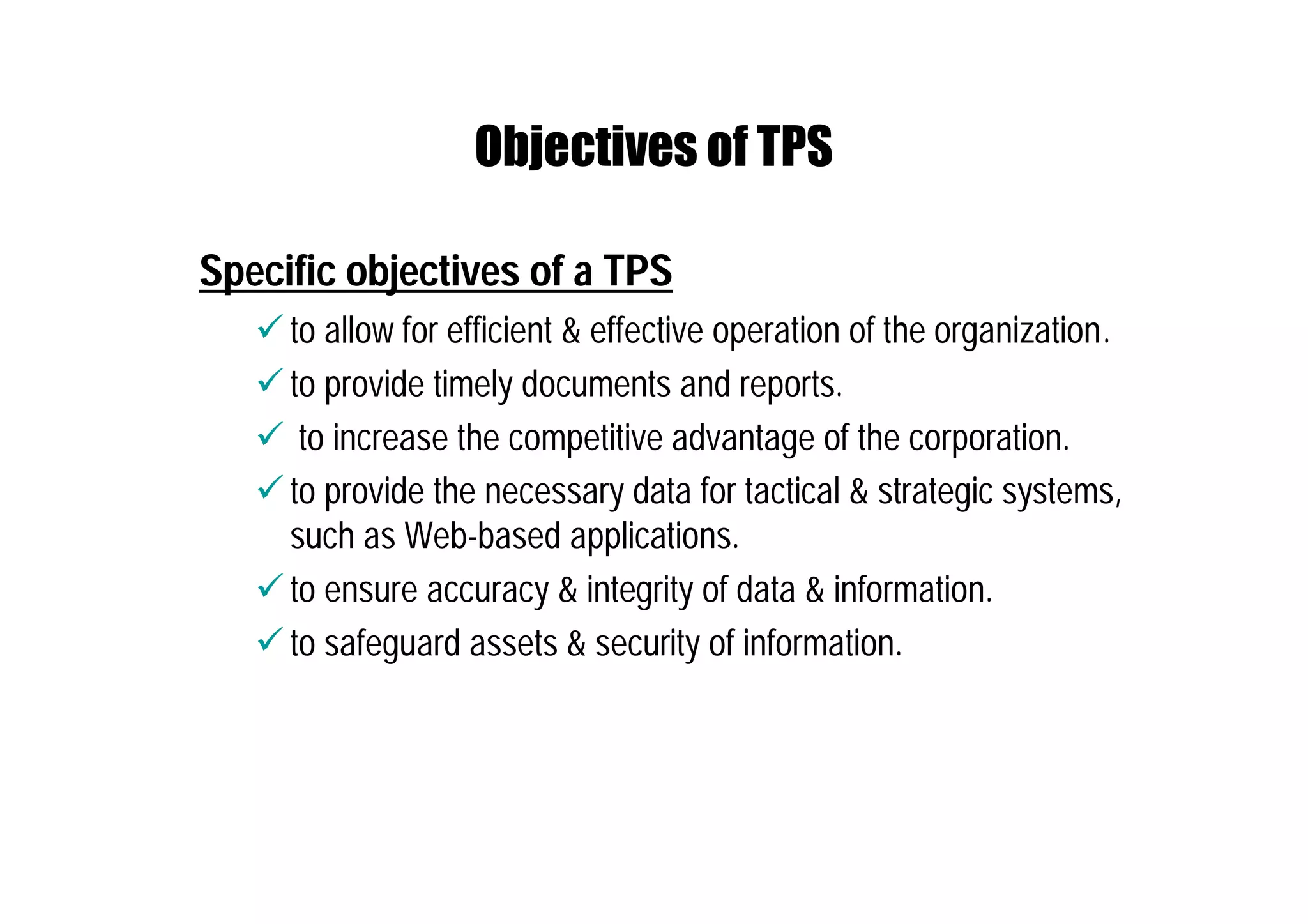 Objectives of TPS
Specific objectives of a TPS
 to allow for efficient & effective operation of the organization.
 to provide timely documents and reports.
 to increase the competitive advantage of the corporation.
 to provide the necessary data for tactical & strategic systems,
such as Web-based applications.
 to ensure accuracy & integrity of data & information.
 to safeguard assets & security of information.
 