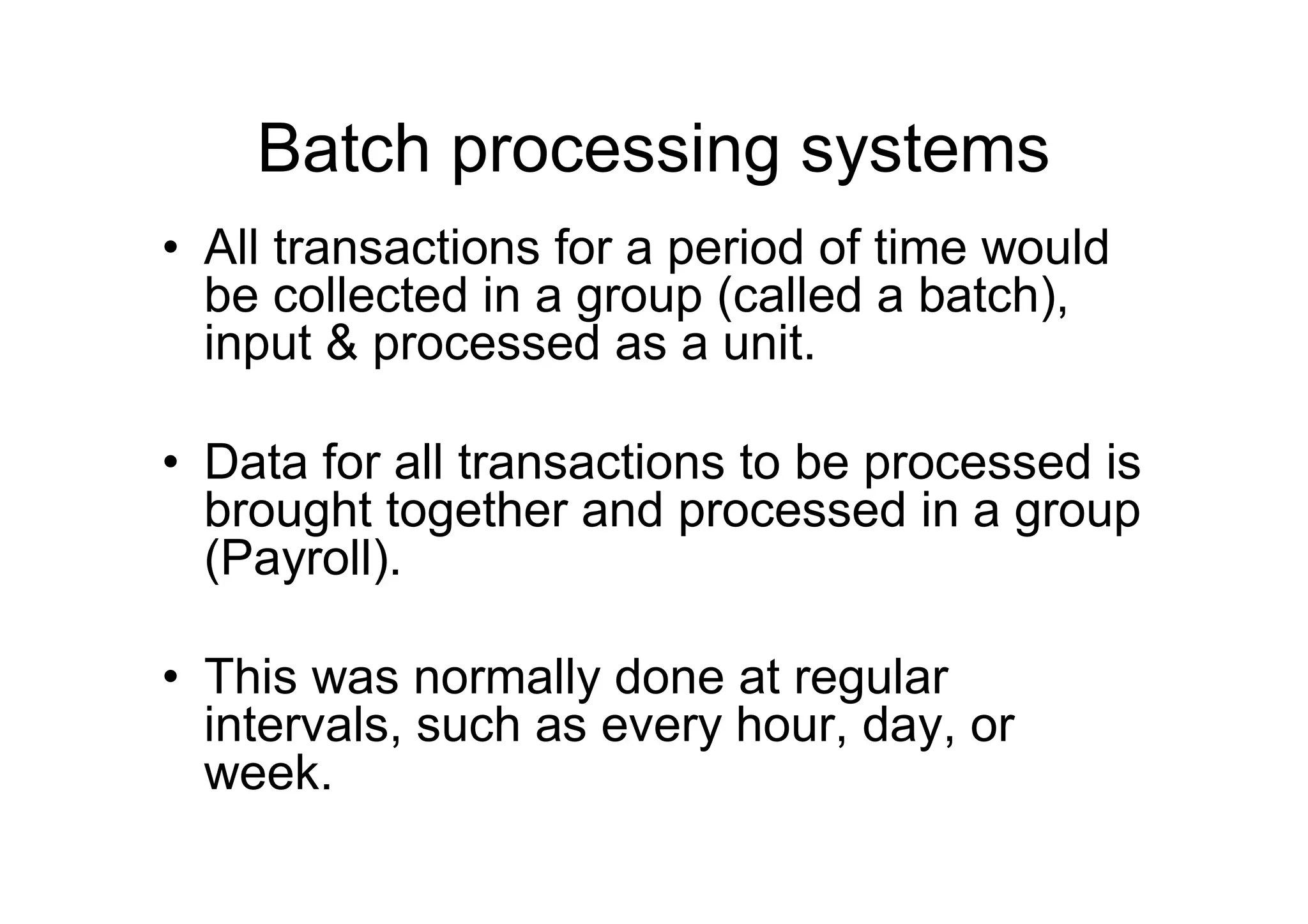 Batch processing systems
• All transactions for a period of time would
be collected in a group (called a batch),
input & processed as a unit.
• Data for all transactions to be processed is
brought together and processed in a group
(Payroll).
• This was normally done at regular
intervals, such as every hour, day, or
week.
 