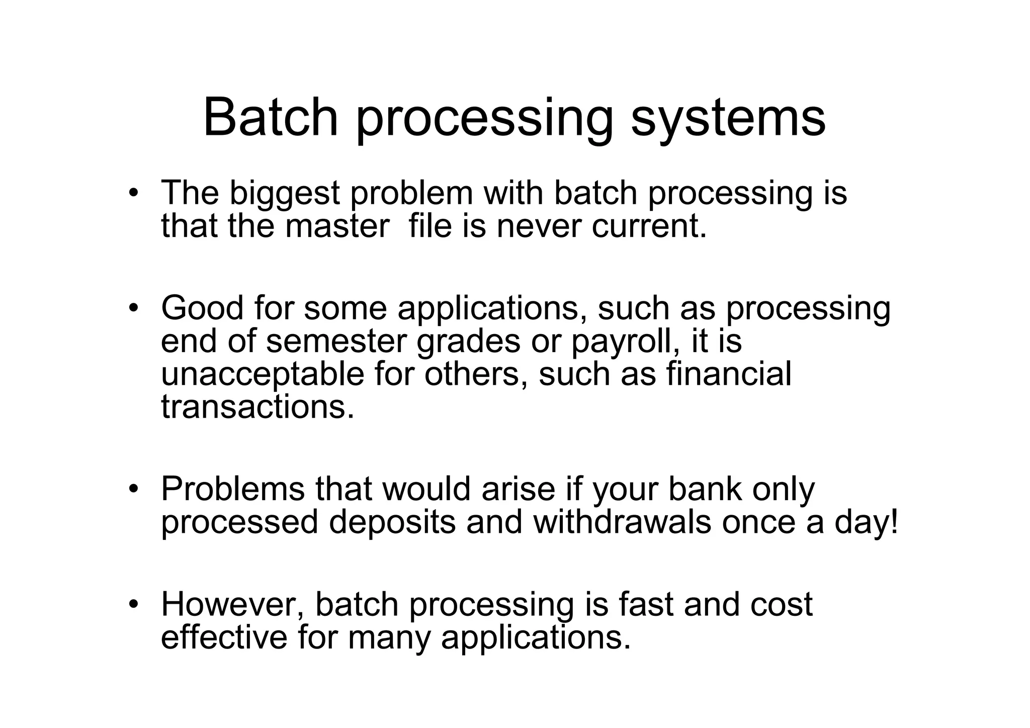 Batch processing systems
• The biggest problem with batch processing is
that the master file is never current.
• Good for some applications, such as processing
end of semester grades or payroll, it is
unacceptable for others, such as financial
transactions.
• Problems that would arise if your bank only
processed deposits and withdrawals once a day!
• However, batch processing is fast and cost
effective for many applications.
 