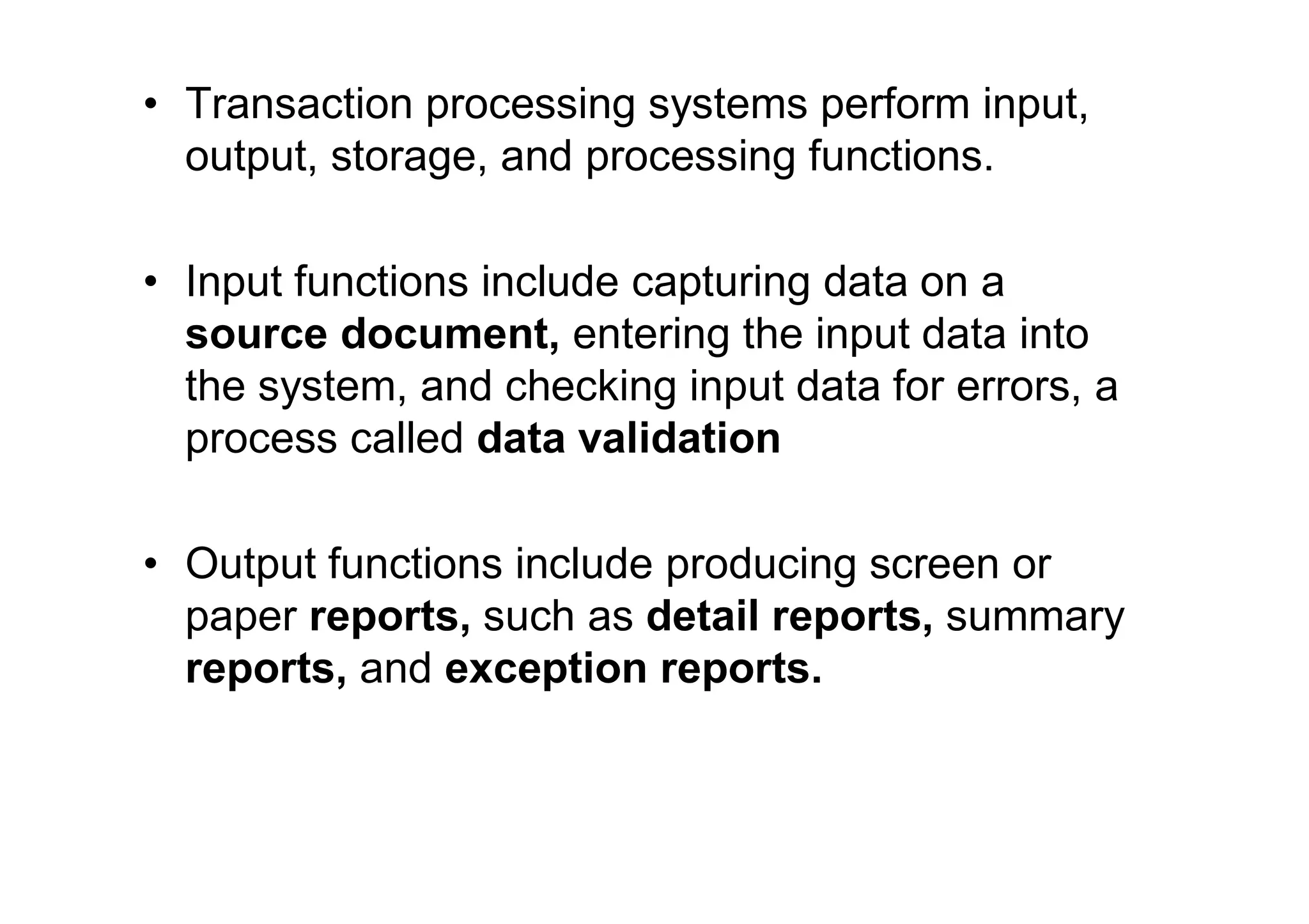 • Transaction processing systems perform input,
output, storage, and processing functions.
• Input functions include capturing data on a
source document, entering the input data into
the system, and checking input data for errors, a
process called data validation
• Output functions include producing screen or
paper reports, such as detail reports, summary
reports, and exception reports.
 