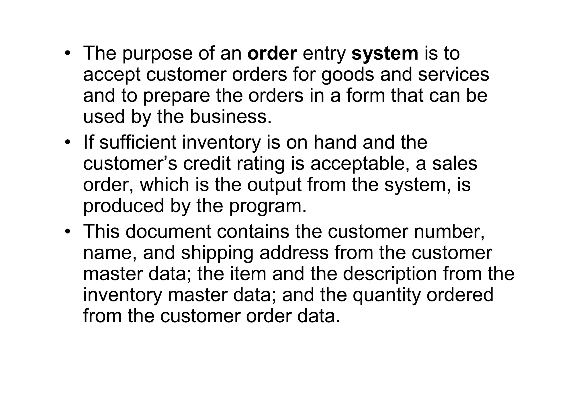 • The purpose of an order entry system is to
accept customer orders for goods and services
and to prepare the orders in a form that can be
used by the business.
• If sufficient inventory is on hand and the
customer’s credit rating is acceptable, a sales
order, which is the output from the system, is
produced by the program.
• This document contains the customer number,
name, and shipping address from the customer
master data; the item and the description from the
inventory master data; and the quantity ordered
from the customer order data.
 