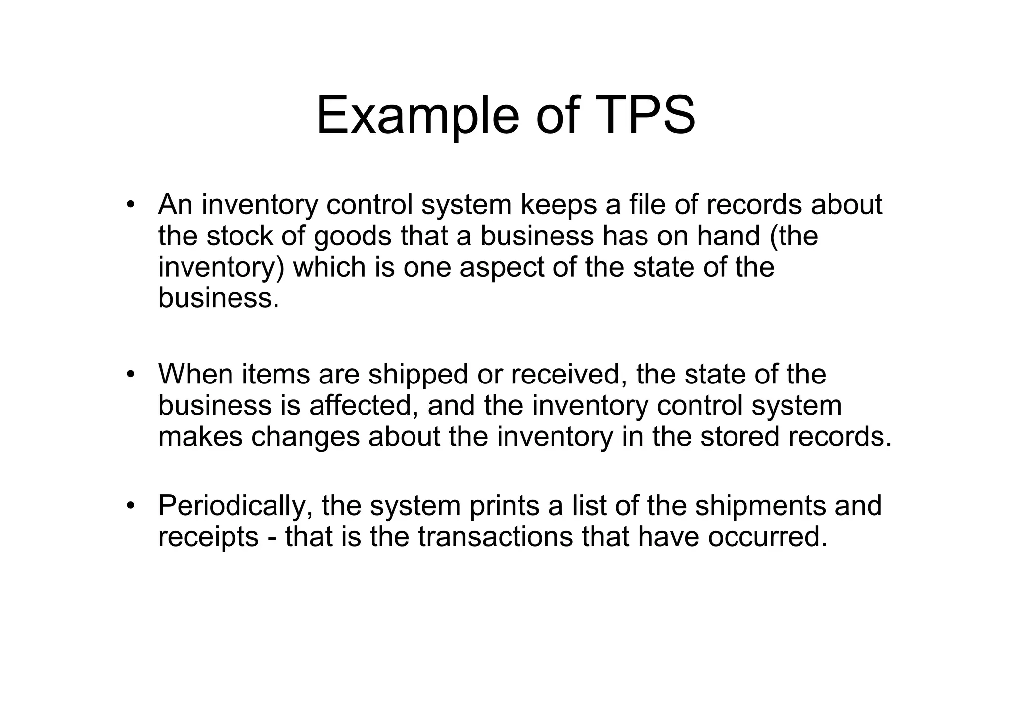 Example of TPS
• An inventory control system keeps a file of records about
the stock of goods that a business has on hand (the
inventory) which is one aspect of the state of the
business.
• When items are shipped or received, the state of the
business is affected, and the inventory control system
makes changes about the inventory in the stored records.
• Periodically, the system prints a list of the shipments and
receipts - that is the transactions that have occurred.
 