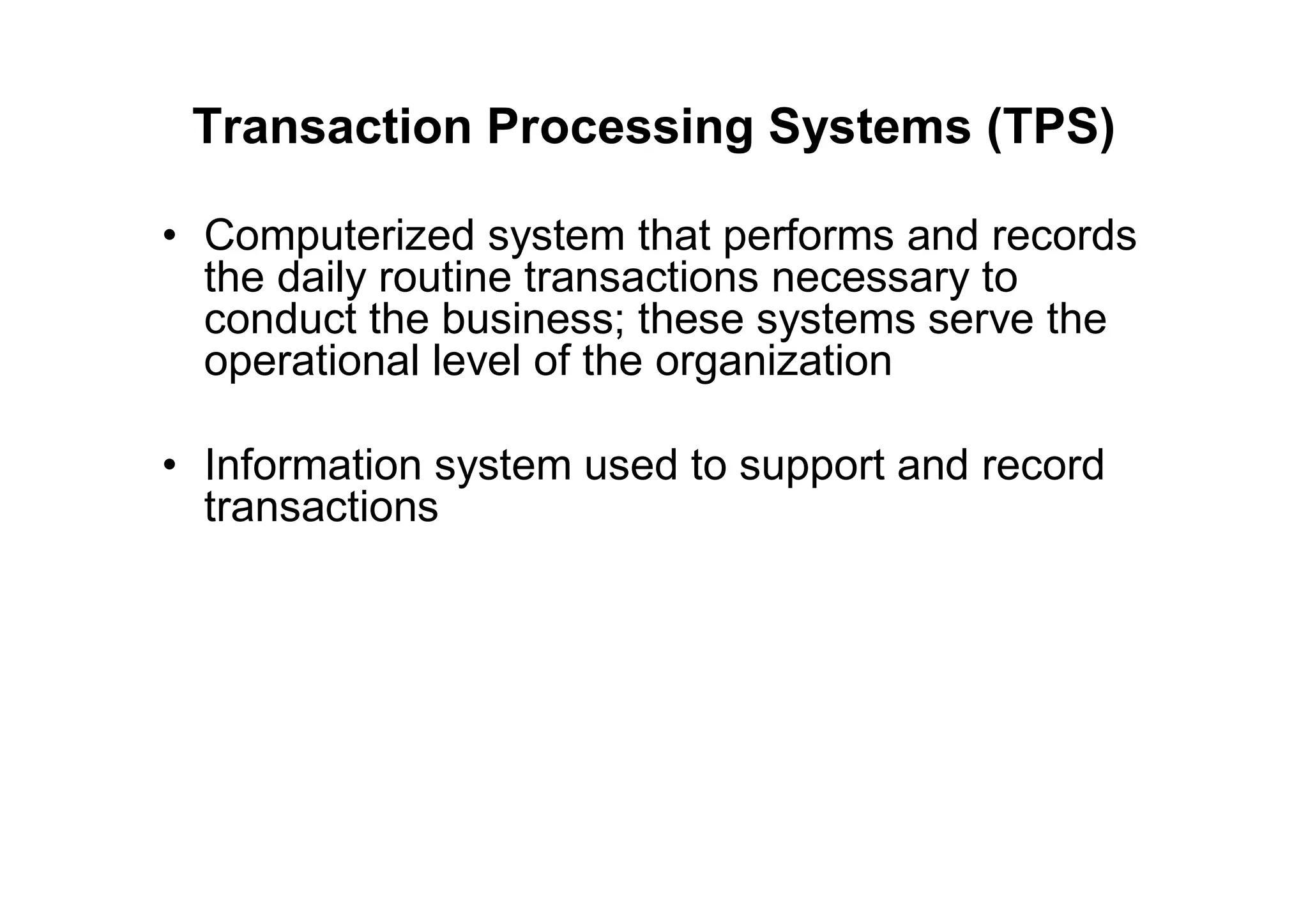 Transaction Processing Systems (TPS)
• Computerized system that performs and records
the daily routine transactions necessary to
conduct the business; these systems serve the
operational level of the organization
• Information system used to support and record
transactions
 
