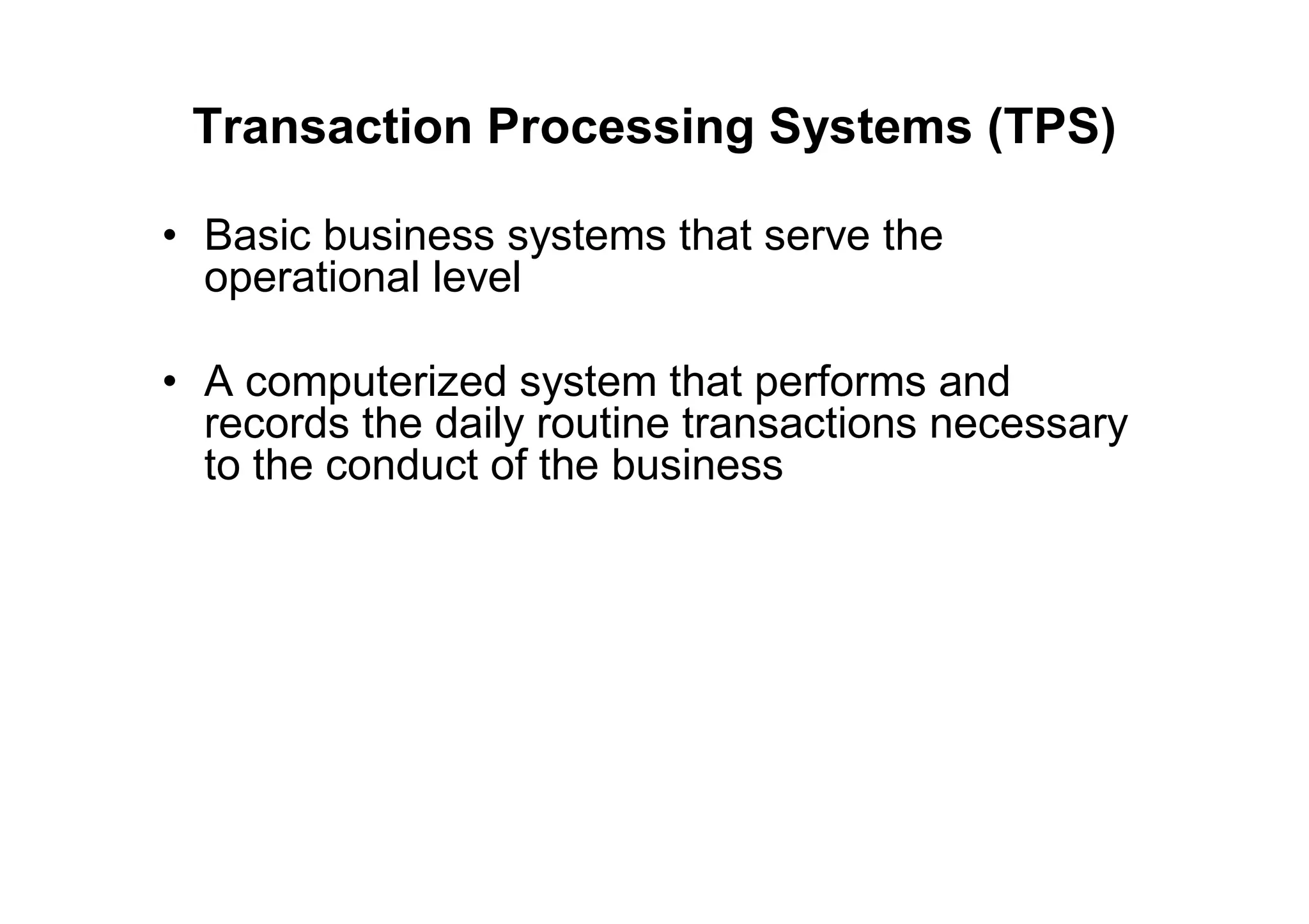 Transaction Processing Systems (TPS)
• Basic business systems that serve the
operational level
• A computerized system that performs and
records the daily routine transactions necessary
to the conduct of the business
 