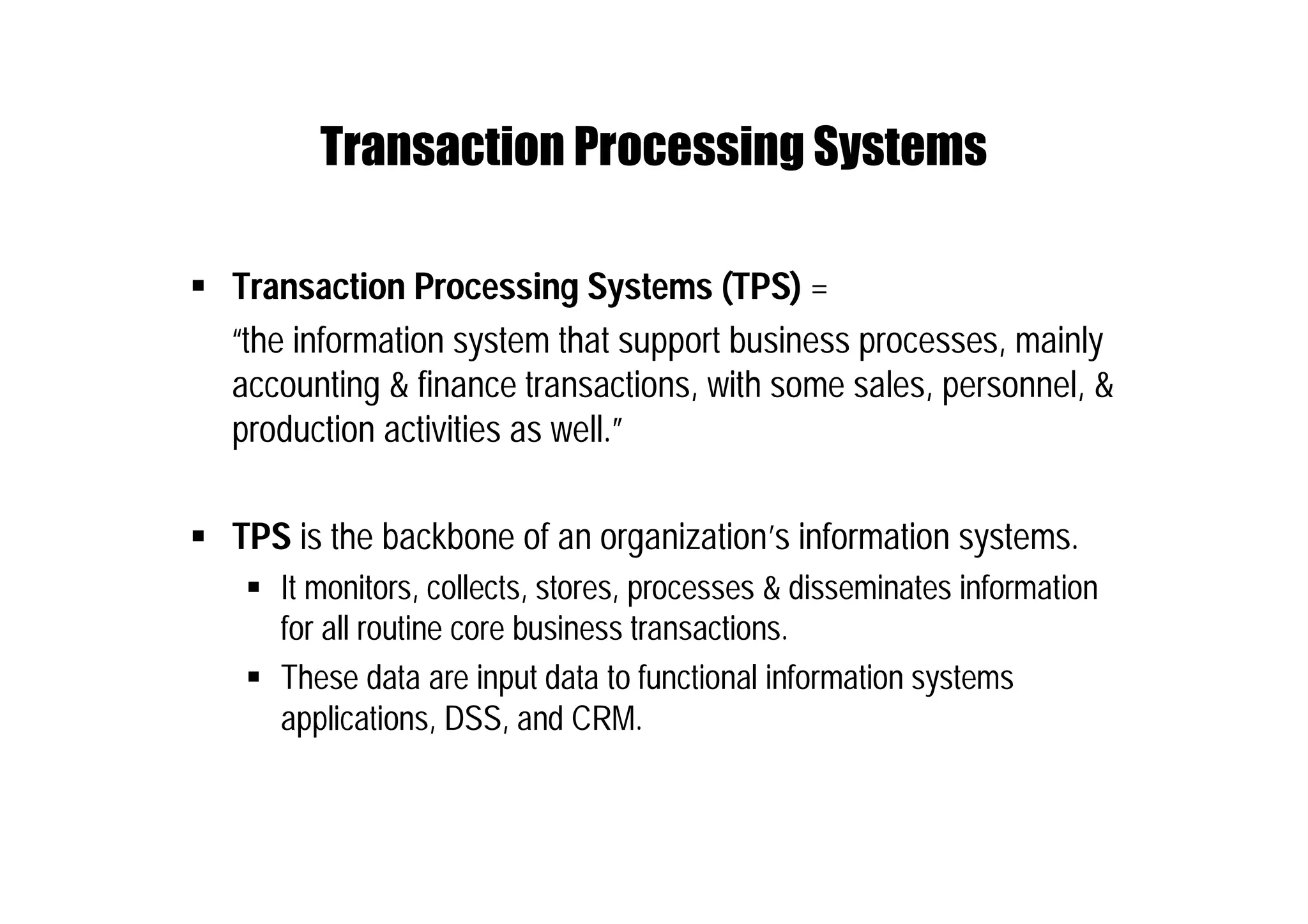 Transaction Processing Systems
 Transaction Processing Systems (TPS) =
“the information system that support business processes, mainly
accounting & finance transactions, with some sales, personnel, &
production activities as well.”
 TPS is the backbone of an organization’s information systems.
 It monitors, collects, stores, processes & disseminates information
for all routine core business transactions.
 These data are input data to functional information systems
applications, DSS, and CRM.
 