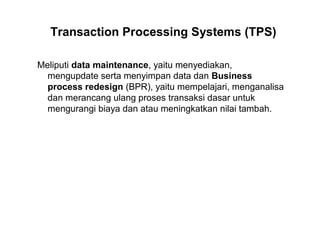 Transaction Processing Systems (TPS)
Meliputi data maintenance, yaitu menyediakan,
mengupdate serta menyimpan data dan Business
process redesign (BPR), yaitu mempelajari, menganalisa
dan merancang ulang proses transaksi dasar untuk
mengurangi biaya dan atau meningkatkan nilai tambah.
 