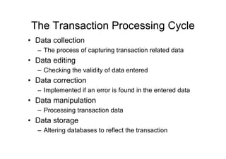 The Transaction Processing Cycle
• Data collection
– The process of capturing transaction related data
• Data editing
– Checking the validity of data entered
• Data correction
– Implemented if an error is found in the entered data
• Data manipulation
– Processing transaction data
• Data storage
– Altering databases to reflect the transaction
 