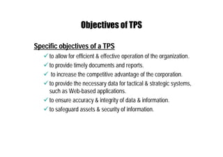 Objectives of TPS
Specific objectives of a TPS
 to allow for efficient & effective operation of the organization.
 to provide timely documents and reports.
 to increase the competitive advantage of the corporation.
 to provide the necessary data for tactical & strategic systems,
such as Web-based applications.
 to ensure accuracy & integrity of data & information.
 to safeguard assets & security of information.
 