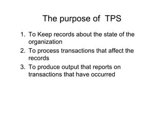The purpose of TPS
1. To Keep records about the state of the
organization
2. To process transactions that affect the
records
3. To produce output that reports on
transactions that have occurred
 