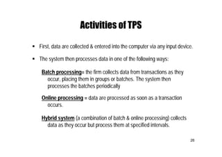26
Activities of TPS
 First, data are collected & entered into the computer via any input device.
 The system then processes data in one of the following ways:
Batch processing= the firm collects data from transactions as they
occur, placing them in groups or batches. The system then
processes the batches periodically
Online processing = data are processed as soon as a transaction
occurs.
Hybrid system (a combination of batch & online processing) collects
data as they occur but process them at specified intervals.
 