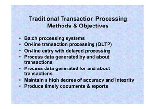 Traditional Transaction Processing
Methods & Objectives
• Batch processing systems
• On-line transaction processing (OLTP)
• On-line entry with delayed processing
• Process data generated by and about
transactions
• Process data generated for and about
transactions
• Maintain a high degree of accuracy and integrity
• Produce timely documents & reports
 