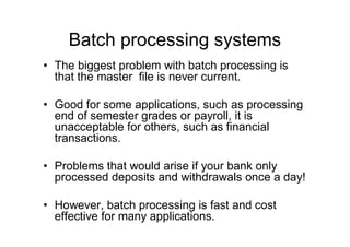 Batch processing systems
• The biggest problem with batch processing is
that the master file is never current.
• Good for some applications, such as processing
end of semester grades or payroll, it is
unacceptable for others, such as financial
transactions.
• Problems that would arise if your bank only
processed deposits and withdrawals once a day!
• However, batch processing is fast and cost
effective for many applications.
 