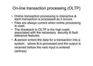 On-line transaction processing (OLTP)
• Online transaction processing is interactive &
each transaction is processed as it occurs.
• Files are always current when online processing
is used.
• The drawback to OLTP is the high costs
associated with the necessary security & fault
tolerance features.
• A person enters the data for a transaction into a
system, where it is processed and the output is
received before the next input is entered
(airlines)
 