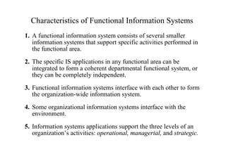 Characteristics of Functional Information Systems
1. A functional information system consists of several smaller
information systems that support specific activities performed in
the functional area.
2. The specific IS applications in any functional area can be
integrated to form a coherent departmental functional system, or
they can be completely independent.
3. Functional information systems interface with each other to form
the organization-wide information system.
4. Some organizational information systems interface with the
environment.
5. Information systems applications support the three levels of an
organization’s activities: operational, managerial, and strategic.
 