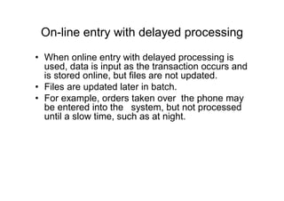 On-line entry with delayed processing
• When online entry with delayed processing is
used, data is input as the transaction occurs and
is stored online, but files are not updated.
• Files are updated later in batch.
• For example, orders taken over the phone may
be entered into the system, but not processed
until a slow time, such as at night.
 