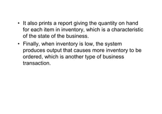 • It also prints a report giving the quantity on hand
for each item in inventory, which is a characteristic
of the state of the business.
• Finally, when inventory is low, the system
produces output that causes more inventory to be
ordered, which is another type of business
transaction.
 