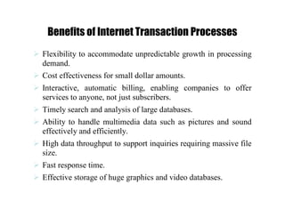 Benefits of Internet Transaction Processes
 Flexibility to accommodate unpredictable growth in processing
demand.
 Cost effectiveness for small dollar amounts.
 Interactive, automatic billing, enabling companies to offer
services to anyone, not just subscribers.
 Timely search and analysis of large databases.
 Ability to handle multimedia data such as pictures and sound
effectively and efficiently.
 High data throughput to support inquiries requiring massive file
size.
 Fast response time.
 Effective storage of huge graphics and video databases.
 