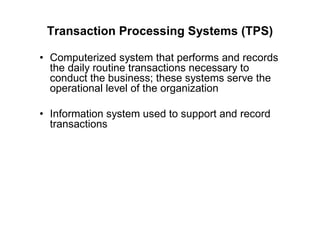 Transaction Processing Systems (TPS)
• Computerized system that performs and records
the daily routine transactions necessary to
conduct the business; these systems serve the
operational level of the organization
• Information system used to support and record
transactions
 
