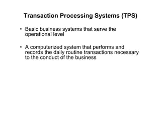 Transaction Processing Systems (TPS)
• Basic business systems that serve the
operational level
• A computerized system that performs and
records the daily routine transactions necessary
to the conduct of the business
 