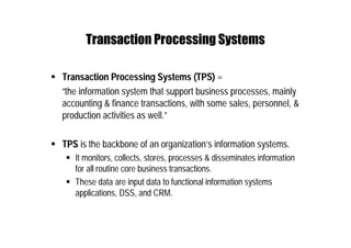 Transaction Processing Systems
 Transaction Processing Systems (TPS) =
“the information system that support business processes, mainly
accounting & finance transactions, with some sales, personnel, &
production activities as well.”
 TPS is the backbone of an organization’s information systems.
 It monitors, collects, stores, processes & disseminates information
for all routine core business transactions.
 These data are input data to functional information systems
applications, DSS, and CRM.
 