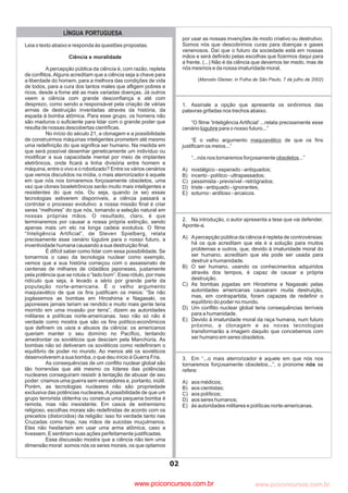 pcimarkpci MDAwMDowMDAwOjAwMDA6MDAwMDowMDAwOmZmZmY6YjNmZTphNmFh:VHVlLCAwOSBNYXkgMjAyMyAwMToxMjoyOCAtMDMwMA==
www.pciconcursos.com.br
02
LÍNGUA PORTUGUESA
Leia o texto abaixo e responda às questões propostas.
Apercepção pública da ciência é, com razão, repleta
de conflitos.Alguns acreditam que a ciência seja a chave para
a liberdade do homem, para a melhora das condições de vida
de todos, para a cura dos tantos males que afligem pobres e
ricos, desde a fome até as mais variadas doenças. Já outros
veem a ciência com grande desconfiança e até com
desprezo, como sendo a responsável pela criação de várias
armas de destruição inventadas através da história, da
espada à bomba atômica. Para esse grupo, os homens não
são maduros o suficiente para lidar com o grande poder que
resulta de nossas descobertas científicas.
No início do século 21, a clonagem e a possibilidade
de construirmos máquinas inteligentes prometem até mesmo
uma redefinição do que significa ser humano. Na medida em
que será possível desenhar geneticamente um indivíduo ou
modificar a sua capacidade mental por meio de implantes
eletrônicos, onde ficará a linha divisória entre homem e
máquina, entre o vivo e o robotizado? Entre os vários cenários
que vemos discutidos na mídia, o mais aterrorizador é aquele
em que nós nos tornaremos forçosamente obsoletos, uma
vez que clones bioeletrônicos serão muito mais inteligentes e
resistentes do que nós. Ou seja, quando (e se) essas
tecnologias estiverem disponíveis, a ciência passará a
controlar o processo evolutivo: a nossa missão final é criar
seres “melhores” do que nós, tomando a seleção natural em
nossas próprias mãos. O resultado, claro, é que
terminaremos por causar a nossa própria extinção, sendo
apenas mais um elo na longa cadeia evolutiva. O filme
“Inteligência Artificial”, de Steven Spielberg, relata
precisamente esse cenário lúgubre para o nosso futuro, a
inventividade humana causando a sua destruição final.
É difícil saber como lidar com essa possibilidade. Se
tomarmos o caso da tecnologia nuclear como exemplo,
vemos que a sua história começou com o assassinato de
centenas de milhares de cidadãos japoneses, justamente
pela potência que se rotula o “lado bom”. Esse rótulo, por mais
ridículo que seja, é levado a sério por grande parte da
população norte-americana. É o velho argumento
maquiavélico de que os fins justificam os meios: “Se não
jogássemos as bombas em Hiroshima e Nagasaki, os
japoneses jamais teriam se rendido e muito mais gente teria
morrido em uma invasão por terra”, dizem as autoridades
militares e políticas norte-americanas. Isso não só não é
verdade como mostra que são os fins político-econômicos
que definem os usos e abusos da ciência: os americanos
queriam manter o seu domínio no Pacífico, tentando
amedrontar os soviéticos que desciam pela Manchúria. As
bombas não só detiveram os soviéticos como redefiniram o
equilíbrio de poder no mundo. Ao menos até os soviéticos
desenvolverem a sua bomba, o que deu início à Guerra Fria.
As consequências de um conflito nuclear global são
tão horrendas que até mesmo os líderes das potências
nucleares conseguiram resistir à tentação de abusar de seu
poder: criamos uma guerra sem vencedores e, portanto, inútil.
Porém, as tecnologias nucleares não são propriedade
exclusiva das potências nucleares.Apossibilidade de que um
grupo terrorista obtenha ou construa uma pequena bomba é
remota, mas não inexistente. Em casos de extremismo
religioso, escolhas morais são redefinidas de acordo com os
preceitos (distorcidos) da religião: isso foi verdade tanto nas
Cruzadas como hoje, nas mãos de suicidas muçulmanos.
Eles não hesitariam em usar uma arma atômica, caso a
tivessem. E sentiriam suas ações perfeitamente justificadas.
Essa discussão mostra que a ciência não tem uma
dimensão moral: somos nós os seres morais, os que optamos
Ciência e moralidade
1. Assinale a opção que apresenta os sinônimos das
palavras grifadas nos trechos abaixo.
“O filme 'Inteligência Artificial' ...relata precisamente esse
cenário para o nosso futuro...”
“É o velho argumento de que os fins
justificam os meios...”
“...nós nos tornaremos forçosamente ...”
A) nostálgico - esperado - antiquados;
B) incerto - político - ultrapassados;
C) pessimista - previsível - retrógrados;
D) triste - antiquado - ignorantes;
E) soturno - ardiloso - arcaicos.
lúgubre
maquiavélico
obsoletos
por usar as nossas invenções de modo criativo ou destrutivo.
Somos nós que descobrimos curas para doenças e gases
venenosos. Daí que o futuro da sociedade está em nossas
mãos e será definido pelas escolhas que fizermos daqui para
a frente. (...) Não é da ciência que devemos ter medo, mas de
nós mesmos e da nossa imaturidade moral.
( )
Marcelo Gleiser, in Folha de São Paulo, 7 de julho de 2002
3. Em “...o mais aterrorizador é aquele em que nós nos
tornaremos forçosamente obsoletos...”, o pronome se
refere:
A) aos médicos;
B) aos cientistas;
C) aos políticos;
D) aos seres humanos;
E) às autoridades militares e políticas norte-americanas.
nós
2. Na introdução, o autor apresenta a tese que vai defender.
Aponte-a.
A) Apercepção pública da ciência é repleta de controvérsias:
há os que acreditam que ela é a solução para muitos
problemas e outros, que, devido à imaturidade moral do
ser humano, acreditam que ela pode ser usada para
destruir a humanidade.
B) O ser humano, usando os conhecimentos adquiridos
através dos tempos, é capaz de causar a própria
destruição.
C) As bombas jogadas em Hiroshima e Nagasaki pelas
autoridades americanas causaram muita destruição,
mas, em contrapartida, foram capazes de redefinir o
equilíbrio do poder no mundo.
D) Um conflito nuclear global teria consequências terríveis
para a humanidade.
E) Devido à imaturidade moral da raça humana, num futuro
próximo, a clonagem e as novas tecnologias
transformarão a imagem daquilo que concebemos com
ser humano em seres obsoletos.
www.pciconcursos.com.br
 