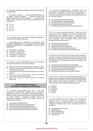 pcimarkpci MDAwMDowMDAwOjAwMDA6MDAwMDowMDAwOmZmZmY6YjNmZTphNmFh:VHVlLCAwOSBNYXkgMjAyMyAwMToxMjoyOCAtMDMwMA==
www.pciconcursos.com.br
CONHECIMENTOS REGIONAIS
(HISTÓRIA E GEOGRAFIA DE RONDÔNIA)
20. Em 1966, no governo do marechal Castelo Branco, foi
definida uma nova região de planejamento para os estados do
Norte entre eles Rondônia, além dos estados do Maranhão e
Mato Grosso. Este projeto denominou a região como
“Amazônia Legal” e foi criado pelo órgão chamado:
A) Suframa;
B) Sudene;
C) Cadevasf;
D) Sudam;
E) Sudeco.
19. Embora na Amazônia as temperaturas sejam elevadas o
ano todo, em alguns pontos de seu território como no sul do
Amazonas, no Acre e em Rondônia, ocorrem quedas bruscas
de temperatura conhecidas como fenômeno da friagem. Isto
ocorre devido:
A) à evaporação das águas dos rios e dos lagos;
B) ao deslocamento de massa de ar polar vinda do Sul;
C) a intensas chuvas chamadas de inverno;
D) à grande quantidade de rios na região;
E) à temperatura quente e úmida vinda da floresta.
16. O período compreendido entre 1877 e 1910 ficou
conhecido no Brasil como “Primeiro Ciclo da Borracha”.
Extraía-se a borracha na Amazônia, principalmente entre o
Brasil e a Bolívia, onde está situado o Estado de Rondônia.
Um pouco depois, a produção brasileira entrou em
decadência. Podemos apontar como causa principal do
declínio desta produção:
A) o isolamento da Região Norte;
B) a falta de mão-de-obra para a exploração;
C) a produção de látex feita pelo Reino Unido;
D) a preocupação com a preservação ambiental;
E) a proposta de internacionalização daAmazônia.
15. Assinale a opção INCORRETA quanto à concordância
verbal, de acordo com a norma culta da língua.
A) Mais de uma cidade foi bombardeada no Japão em 1945.
B) O ódio e a guerra que declaramos aos outros nos gasta e
consome a nós mesmos.
C) Aignorância ou errada compreensão da lei não o eximem
de pena.
D) Cada um dos concorrentes devem preencher
corretamente as fichas de inscrição.
E) Eram oito horas da manhã quando as bombas
explodiram.
21. No ano de 1956 a Lei nº 2.731 mudou o nome “Território de
Guaporé” para “Território Federal de Rondônia”.
Posteriormente, a Lei Complementar nº 41 elevou Rondônia à
condição de Estado. Isto ocorreu durante o governo do
presidente:
A) João Batista de Figueiredo;
B) Getúlio Vargas;
C) Eurico Gaspar Dutra;
D) Juscelino Kubitschek;
E) João Goulart.
18. Em sua vasta extensão territorial, o Brasil situa sua
economia entre as metrópoles do Sudeste e áreas quase
despovoadas, que começam agora, a integrarem-se à
economia nacional. Entre estas áreas, podemos citar estados
como Tocantins, Acre e Rondônia entre outros. Esta
integração é feita atualmente por:
A) vasta área de lazer e cultura;
B) extensa rede de transportes;
C) expansão das fronteiras agrícolas;
D) investimento em conservação ambiental;
E) aumento considerável do transporte hidroviário.
17. A ferrovia Madeira-Mamoré, importante ponto de
escoamento da produção da borracha no início do século XX,
encontra-se atualmente quase toda abandonada. A
construção dessa ferrovia no território de Rondônia deveu-se,
entre outros motivos à:
A) necessidade de povoar aAmazônia;
B) desordenada demanda populacional;
C) produção de látex no SudesteAsiático;
D) ocupação de asiáticos e europeus;
E) ocupação pelos seringueiros do território boliviano.
04
14. No período abaixo, dois termos grifados apresentam a
mesma função sintática.Aponte-os.
" não só detiveram os soviéticos como
redefiniram de poder . Ao menos até
desenvolverem , o que deu início
."
A) As bombas - o equilíbrio;
B) o equilíbrio - a sua bomba;
C) no mundo - à Guerra Fria;
D) os soviéticos - à Guerra Fria;
E) o equilíbrio - os soviéticos.
As bombas
o equilíbrio no mundo os
soviéticos a sua bomba à
Guerra Fria
13. Assinale a opção que completa corretamente as lacunas
da frase abaixo.
Ainda hoje, no Japão, ____ cerca de 350 mil pessoas que,
na época, ficaram expostas ___ radiação gerada pela
explosão das bombas. Essas pessoas, ____ que o texto se
refere, sofrem de males causados pela inconsequência dos
americanos.
A) à - a - à;
B) a - à - à;
C) a - à - a;
D) há - a - a;
E) há - à - a.
www.pciconcursos.com.br
 