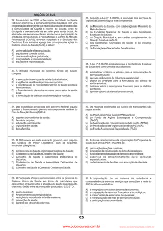 pcimarkpci MDAwMDowMDAwOjAwMDA6MDAwMDowMDAwOmZmZmY6YjNmZTphNmFh:VHVlLCAwOSBNYXkgMjAyMyAwMToxMjoyOCAtMDMwMA==
www.pciconcursos.com.br
26. O Pacto pela Vida é o compromisso entre os gestores do
Sistema Único de Saúde em torno de prioridades que
apresentam impacto sobre a situação de saúde da população
brasileira. Estão entre as prioridades pactuadas, EXCETO:
A) saúde do idoso;
B) fortalecimento da atenção básica;
C) redução da mortalidade infantil e materna;
D) promoção da saúde;
E) controle do câncer de colorretal.
25. O SUS conta, em cada esfera do governo, sem prejuízo
das funções do Poder Legislativo, com as seguintes
instâncias colegiadas:
A) Conferência de Saúde e Comissão Gestora de Saúde;
B) Conferência de Saúde e Conselho de Saúde;
C) Conselho de Saúde e Assembleia Deliberativa de
Usuários;
D) Conferência de Saúde e Assembleia Deliberativa de
Usuários;
E) Conselho de Saúde e Comissão Gestora de Saúde.
24. Das estratégias propostas pelo governo federal, aquela
que tem o financiamento previsto no componente variável do
Piso daAtenção Básica (PAB) é:
A) agentes comunitários de saúde;
B) farmácia popular;
C) educação permanente;
D) vigilância em saúde;
E) bolsa família.
28. A Lei nº 8.142/90 estabelece que a Conferência Estadual
de Saúde terá como um dos seus objetivos:
A) estabelecer critérios e valores para a remuneração de
serviços de saúde;
B) aprovar parâmetros de cobertura assistencial;
C) propor as diretrizes para a formulação da política de
saúde estadual;
D) deliberar sobre o cronograma financeiro para os distritos
sanitários;
E) aprovar o plano plurianual de assistência.
31. A implantação de um sistema de referência e
contrarreferência entre os serviços que compõem a rede do
SUS local busca viabilizar:
A) a integração com outros setores da economia;
B) a conjugação de recursos financeiros e tecnológicos;
C) a preservação da autonomia das pessoas;
D) a hierarquização da rede de serviços de saúde;
E) a participação da comunidade.
30. Entre as características da organização do Programa de
Saúde da Família (PSF) encontra-se:
A) priorização de ações curativas;
B) ampliação da necessidade de leitos hospitalares;
C) funcionamento baseado na demanda espontânea;
D) ausência de encaminhamento para consultas
especializadas;
E) cadastramento de famílias com adscrição de clientela.
29. Os recursos destinados ao custeio de transplantes são
pagos através:
A) do PisoAssistencial Básico (PAB) variável;
B) do Fundo de Ações Estratégicas e Compensação
(FAEC);
C) daAutorização de Procedimento deAlto Custo (APAC);
D) do Piso Estadual de Vigilância Sanitária (PEVISA);
E) da FraçãoAssistencial Especializada (FAE).
23. À direção municipal do Sistema Único de Saúde,
compete:
A) a execução de serviços de saúde do trabalhador;
B) a vigilância sanitária de portos e aeroportos;
C) a coordenação da rede de laboratórios de saúde pública e
hemocentros;
D) o financiamento pleno dos recursos para o setor de saúde
local;
E) a formulação de políticas de alimentação e nutrição.
27. Segundo a Lei nº 8.080/90, a execução dos serviços de
Vigilância Epidemiológica é de competência:
A) do Ministério da Saúde, com colaboração do Ministério do
MeioAmbiente;
B) da Fundação Nacional de Saúde e das Secretarias
Estaduais de Saúde;
C) da Direção Municipal e, em caráter complementar, da
Direção Estadual do SUS;
D) das Secretarias Municipais de Saúde e da iniciativa
privada;
E) de Fundações e Sociedades Beneficentes.
05
22. Em outubro de 2008, a Secretaria de Estado da Saúde
(SESAU) promoveu a Semana do Sorriso Saudável com uma
programação abrangente que reuniu alunos de várias escolas
e comunidades da Capital e interior do Estado, onde foi
divulgada a necessidade de se zelar pela saúde bucal. As
atividades da semana contaram ainda com a participação de
entidades como o SESC, a Polícia Militar, o Centro deAtenção
Psicossocial (CAPS), diversos hospitais e o Sindicato dos
Dentistas. Esta iniciativa agrega dois princípios das ações do
Sistema Único de Saúde (SUS), a saber:
A) universalidade e hierarquização;
B) equidade e controle social;
C) descentralização e gratuidade;
D) integralidade e intersetorialidade;
E) equidade e regionalização.
NOÇÕES DE SUS
www.pciconcursos.com.br
 